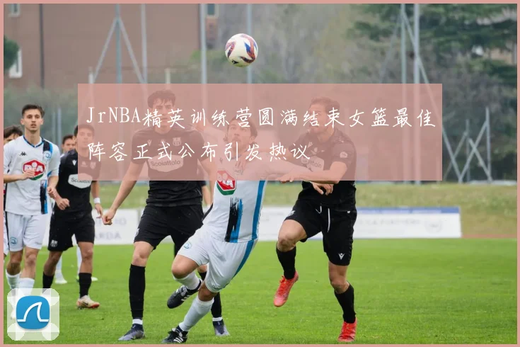 JrNBA精英训练营圆满结束女篮最佳阵容正式公布引发热议