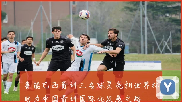 鲁能巴西青训三名球员亮相世界杯助力中国青训国际化发展之路