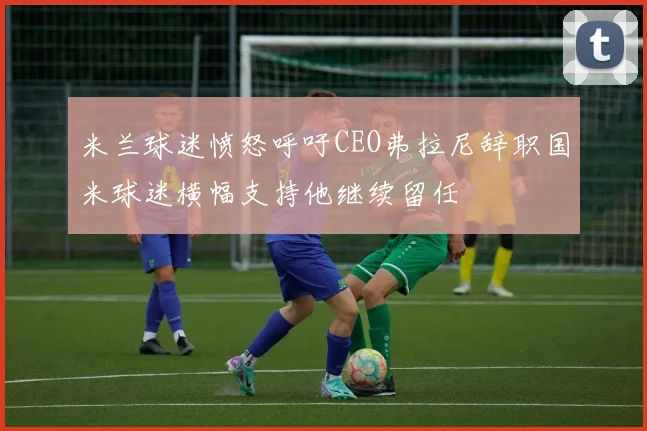 米兰球迷愤怒呼吁CEO弗拉尼辞职国米球迷横幅支持他继续留任