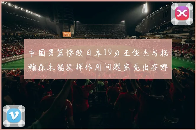 中国男篮惨败日本19分王俊杰与杨瀚森未能发挥作用问题究竟出在哪儿