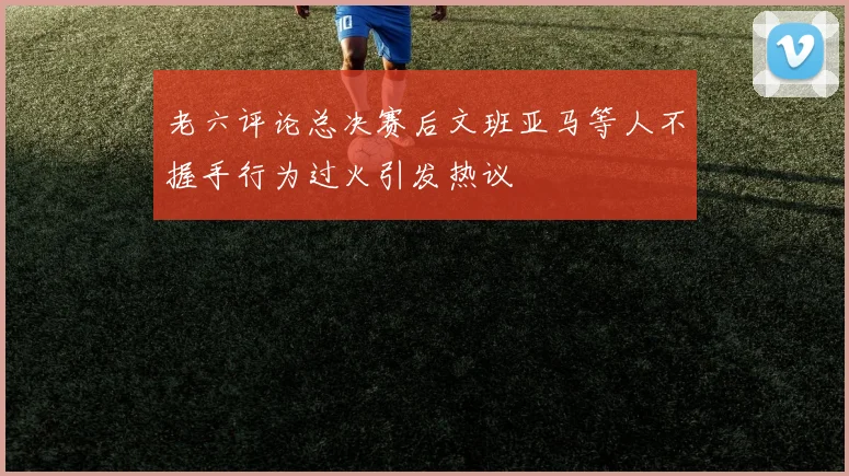 老六评论总决赛后文班亚马等人不握手行为过火引发热议