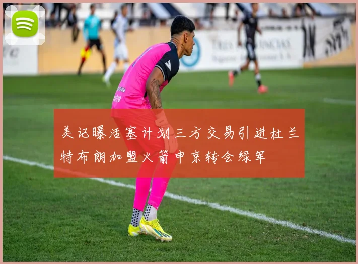美记曝活塞计划三方交易引进杜兰特布朗加盟火箭申京转会绿军