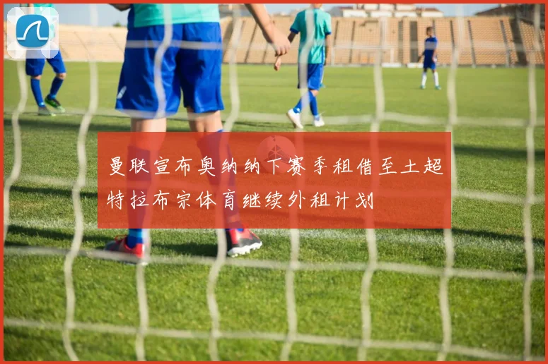 曼联宣布奥纳纳下赛季租借至土超特拉布宗体育继续外租计划