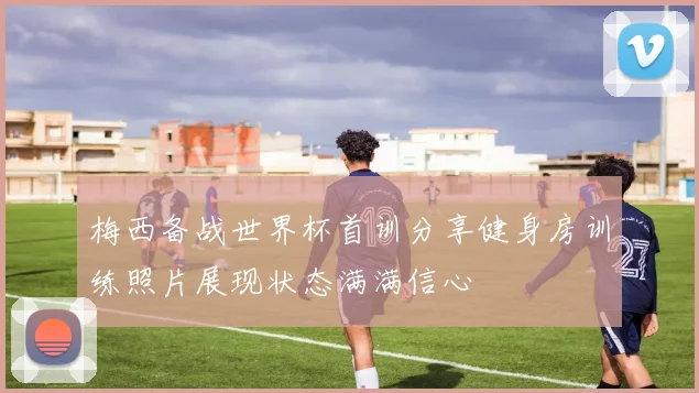 梅西备战世界杯首训分享健身房训练照片展现状态满满信心