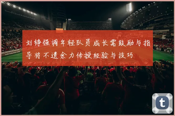 刘铮强调年轻队员成长需鼓励与指导将不遗余力传授经验与技巧
