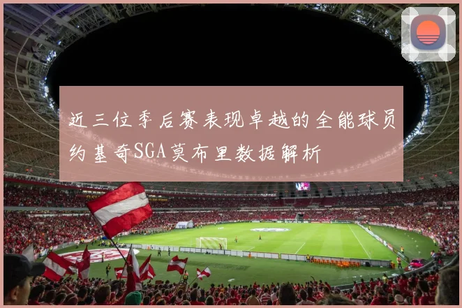近三位季后赛表现卓越的全能球员约基奇SGA莫布里数据解析