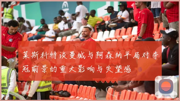 莱斯科特谈曼城与阿森纳平局对夺冠前景的重大影响与失望感