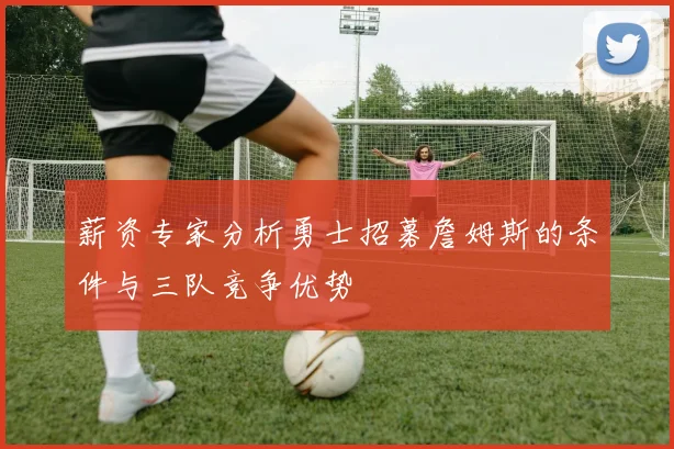 薪资专家分析勇士招募詹姆斯的条件与三队竞争优势