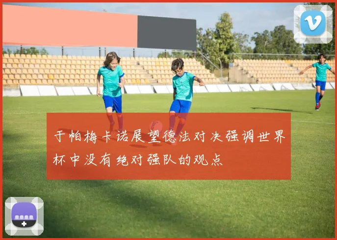 于帕梅卡诺展望德法对决强调世界杯中没有绝对强队的观点