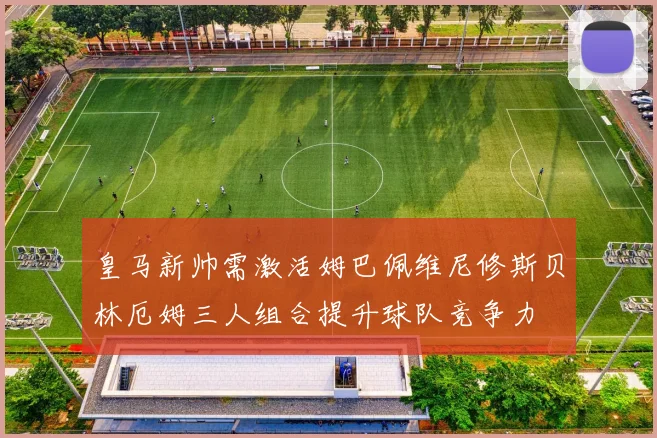 皇马新帅需激活姆巴佩维尼修斯贝林厄姆三人组合提升球队竞争力